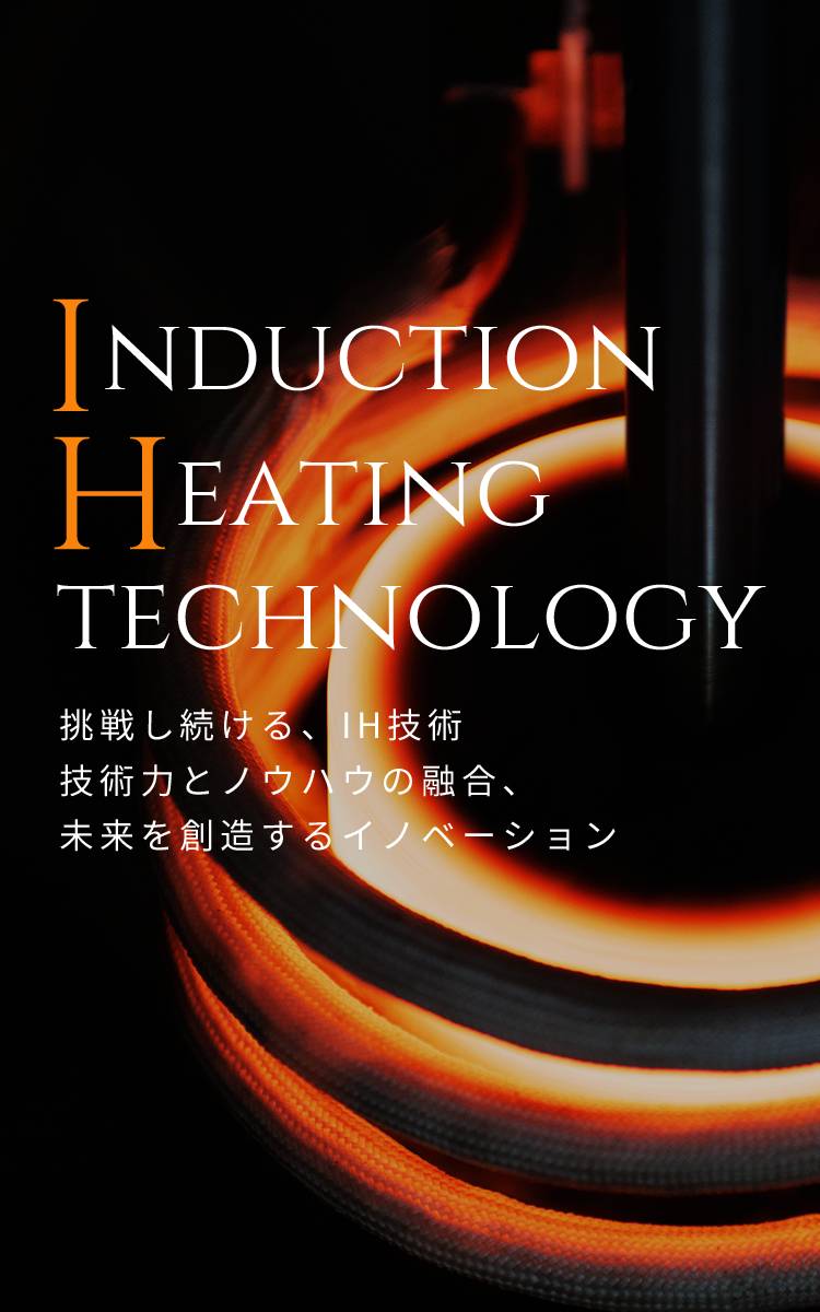 INDUCTION HEATING TECHNOLOGY　挑戦し続ける、IH技術　技術力とノウハウの融合、未来を創造するイノベーション