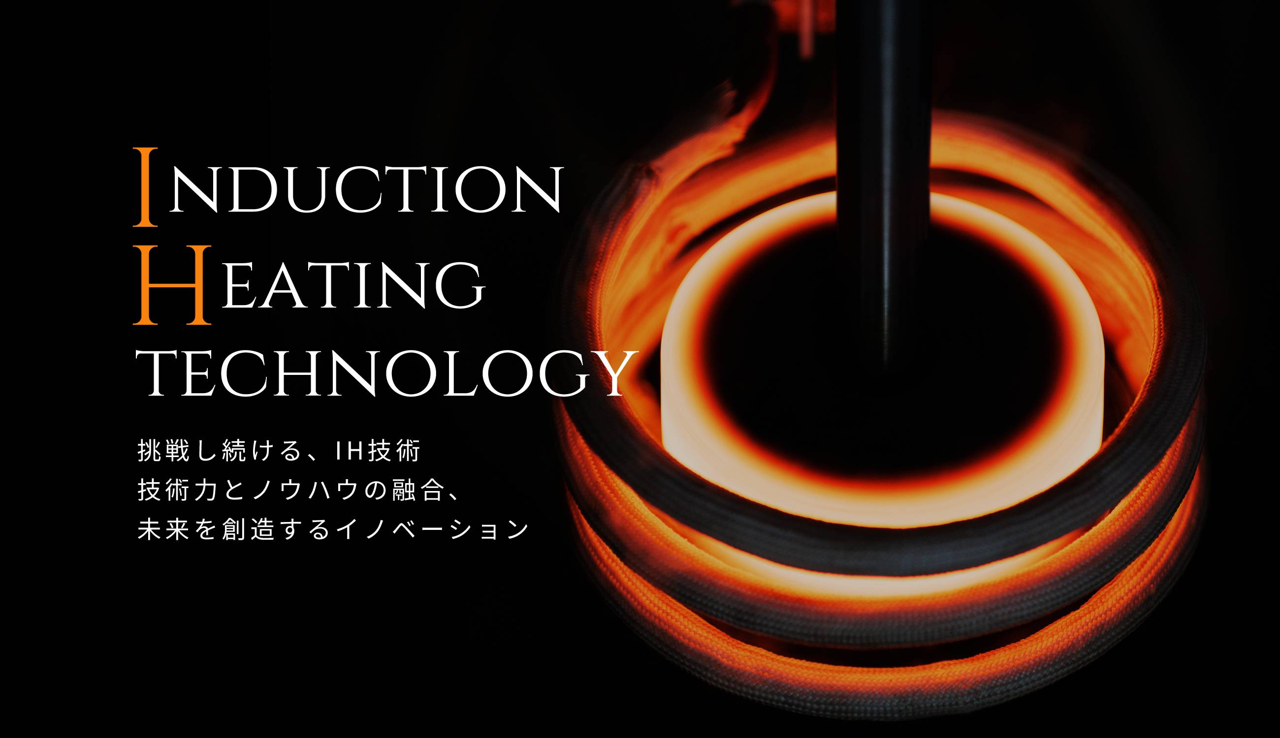 INDUCTION HEATING TECHNOLOGY　挑戦し続ける、IH技術　技術力とノウハウの融合、未来を創造するイノベーション